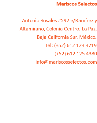 Mariscos Selectos Antonio Rosales #592 e/Ramírez y Altamirano, Colonia Centro. La Paz, Baja California Sur. México.
Tel: (+52) 612 123 3719
(+52) 612 125 4380
info@mariscosselectos.com 